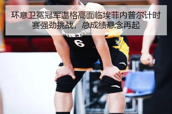 环意卫冕冠军温格高面临埃菲内普尔计时赛强劲挑战，总成绩悬念再起